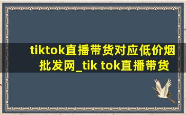 tiktok直播带货对应(低价烟批发网)_tik tok直播带货几个(低价烟批发网)